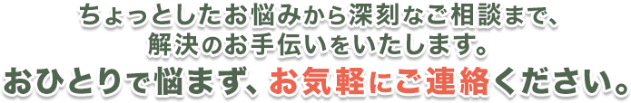 ちょっとしたお悩みから深刻なご相談まで。解決のお手伝いをいたします。おひとりで悩まず、お気軽にご連絡ください。